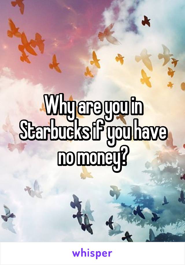 Why are you in Starbucks if you have no money?