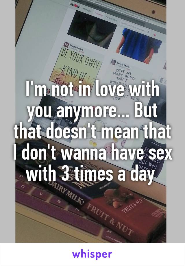 I'm not in love with you anymore... But that doesn't mean that I don't wanna have sex with 3 times a day 