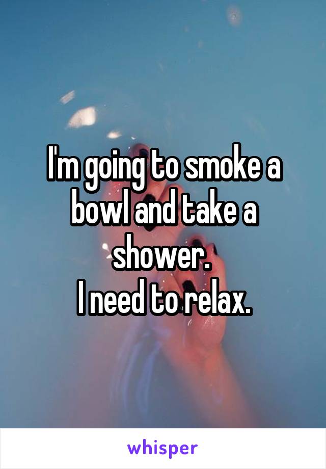 I'm going to smoke a bowl and take a shower. 
I need to relax.