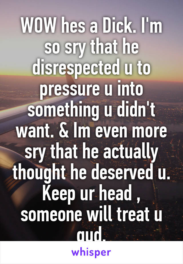 WOW hes a Dick. I'm so sry that he disrespected u to pressure u into something u didn't want. & Im even more sry that he actually thought he deserved u. Keep ur head , someone will treat u gud.