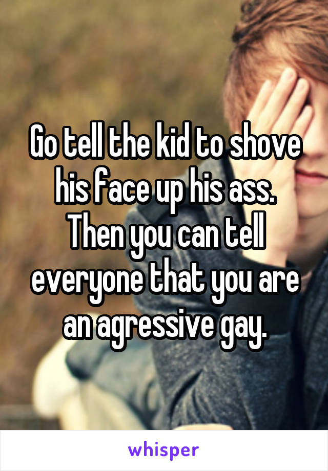 Go tell the kid to shove his face up his ass.
Then you can tell everyone that you are an agressive gay.