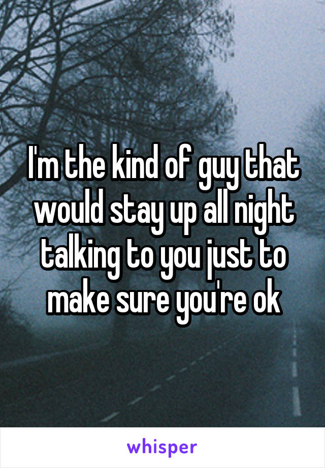 I'm the kind of guy that would stay up all night talking to you just to make sure you're ok