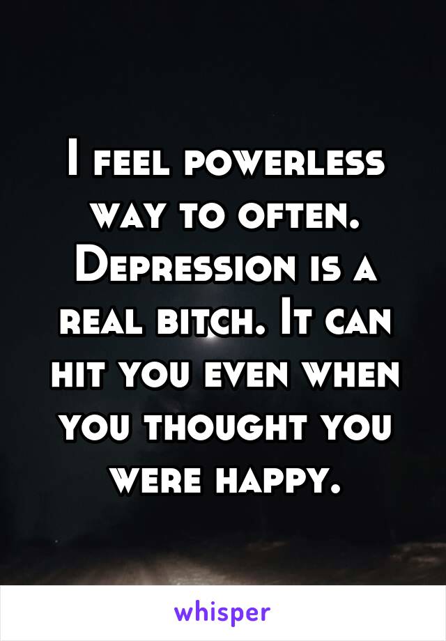 I feel powerless way to often. Depression is a real bitch. It can hit you even when you thought you were happy.
