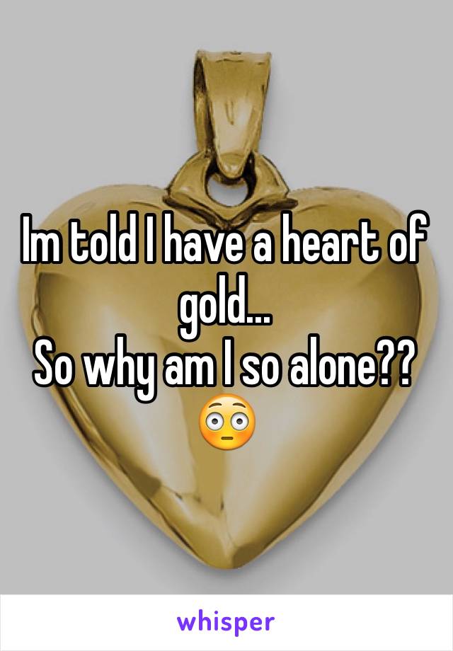 Im told I have a heart of gold...
So why am I so alone??
😳