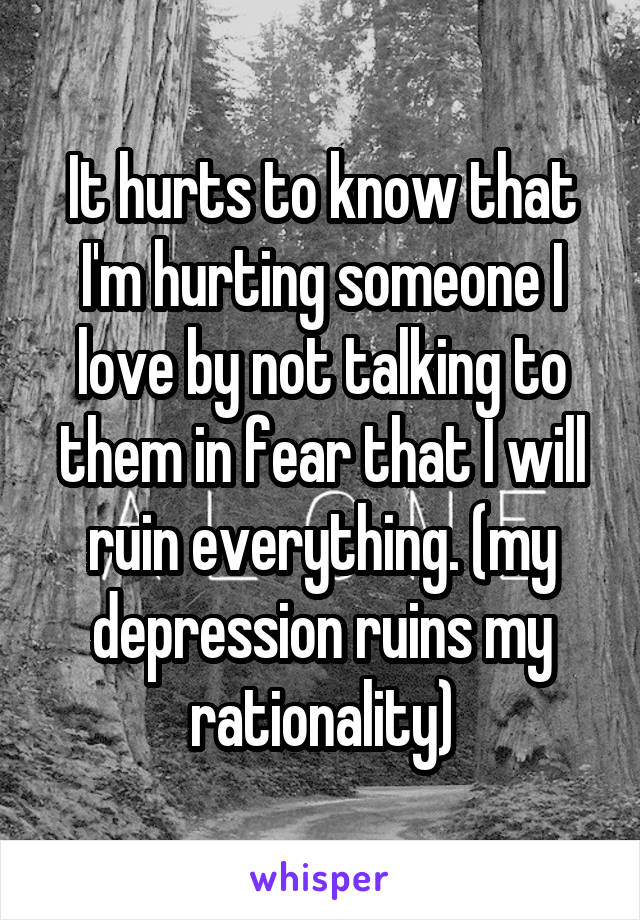 It hurts to know that I'm hurting someone I love by not talking to them in fear that I will ruin everything. (my depression ruins my rationality)