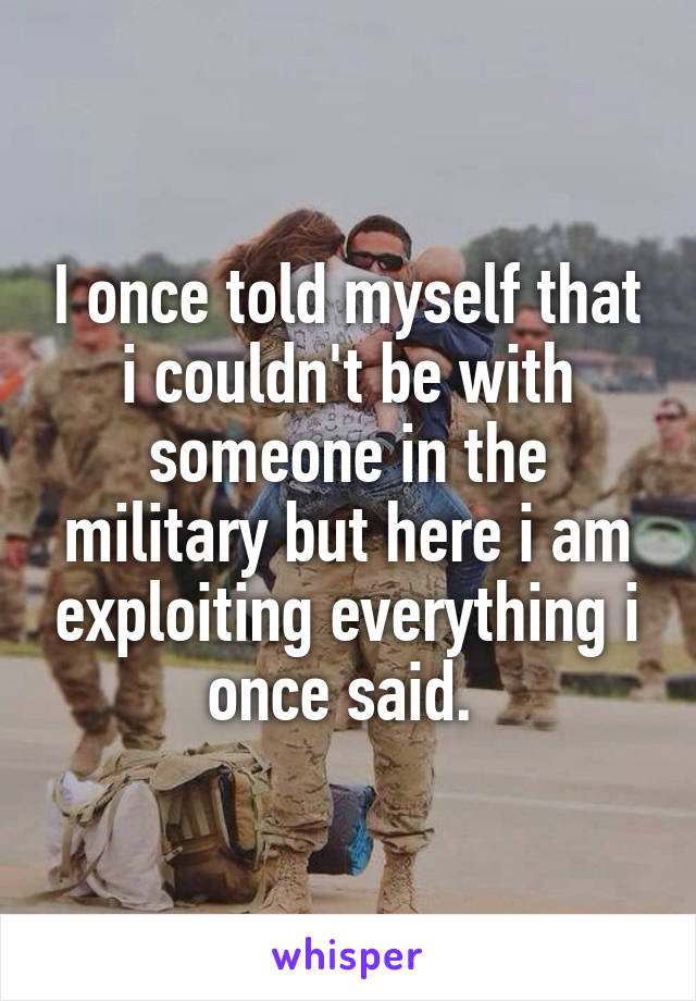 I once told myself that i couldn't be with someone in the military but here i am exploiting everything i once said. 