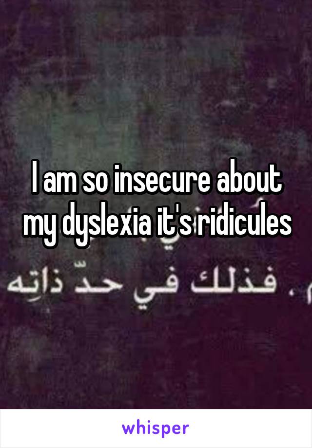 I am so insecure about my dyslexia it's ridicules  