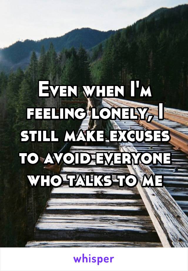 Even when I'm feeling lonely, I still make excuses to avoid everyone who talks to me