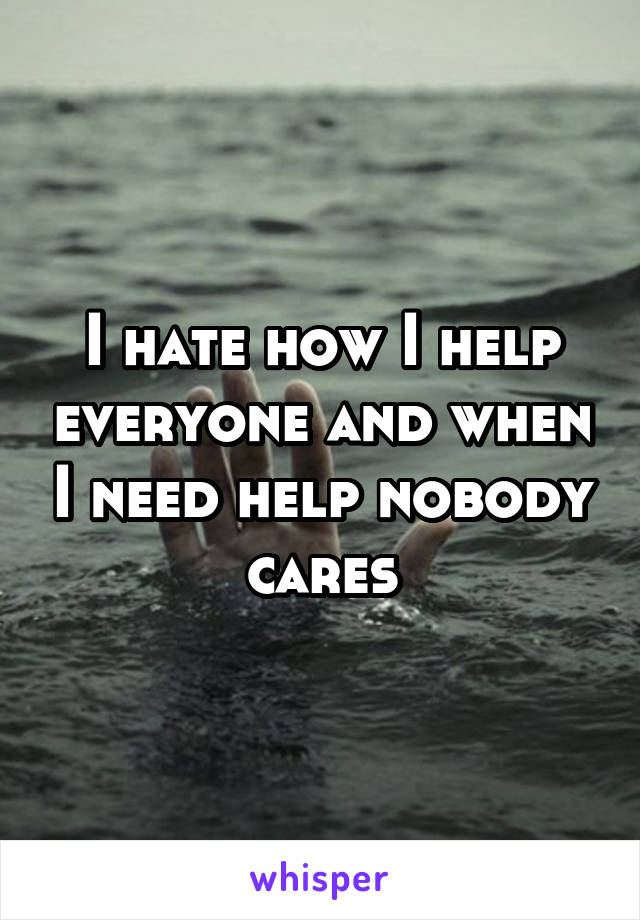 I hate how I help everyone and when I need help nobody cares