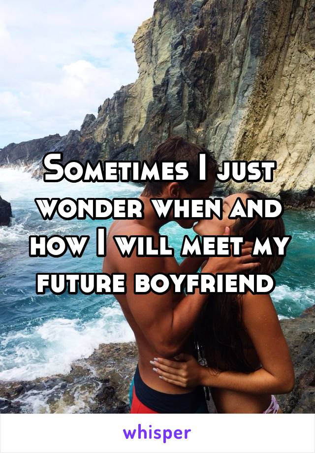 Sometimes I just wonder when and how I will meet my future boyfriend 