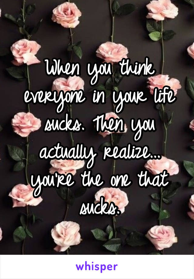 When you think everyone in your life sucks. Then you actually realize... you're the one that sucks.