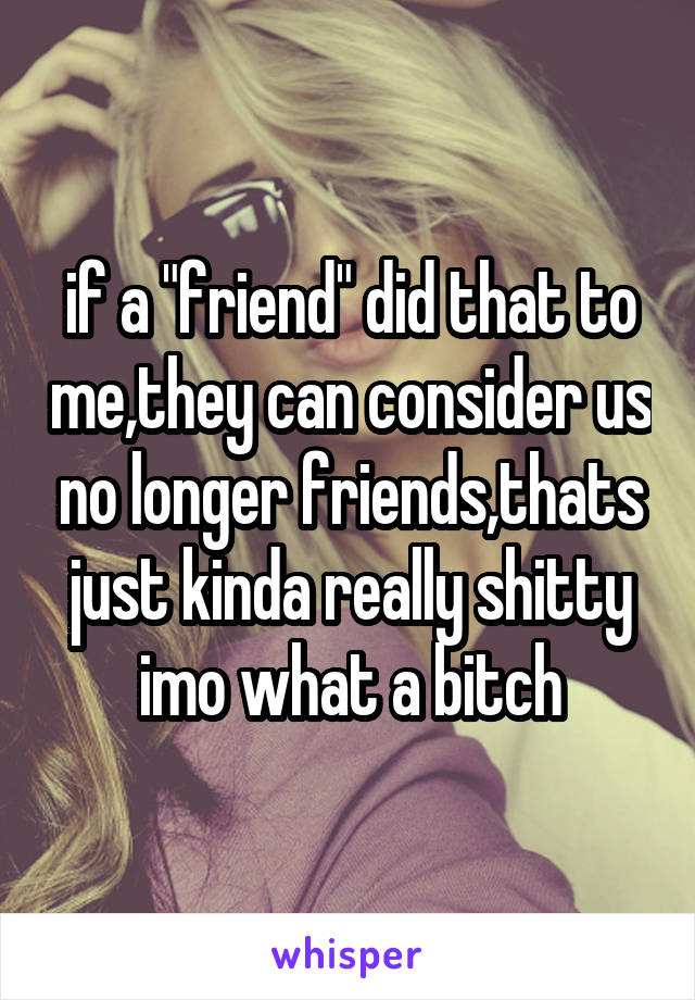 if a "friend" did that to me,they can consider us no longer friends,thats just kinda really shitty imo what a bitch