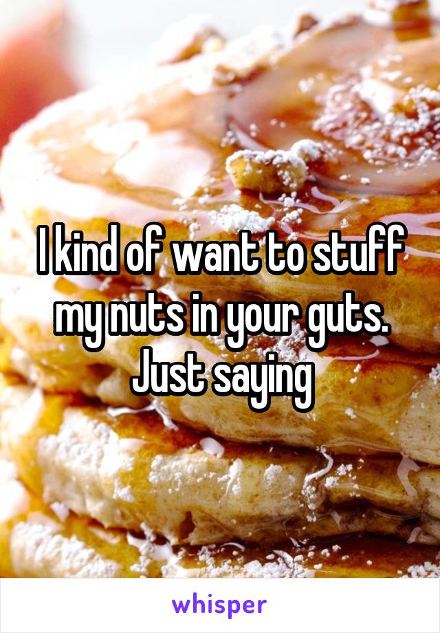 I kind of want to stuff my nuts in your guts. Just saying