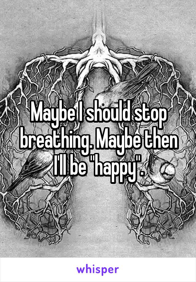 Maybe I should stop breathing. Maybe then I'll be "happy".