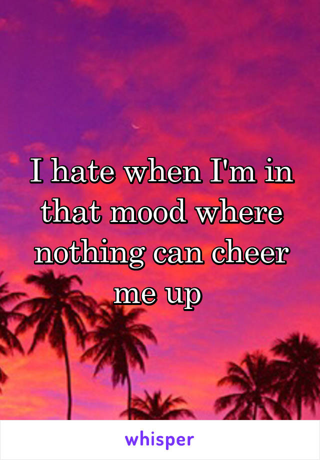 I hate when I'm in that mood where nothing can cheer me up 