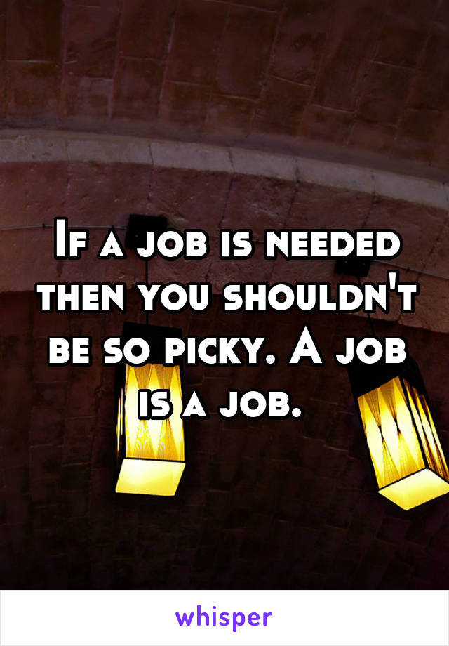 If a job is needed then you shouldn't be so picky. A job is a job. 