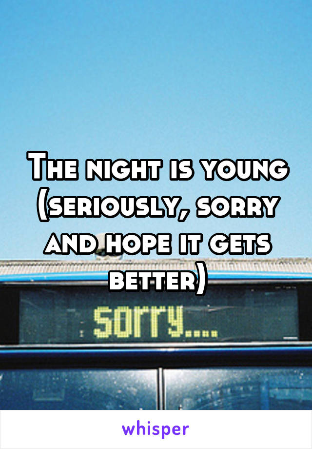 The night is young (seriously, sorry and hope it gets better)