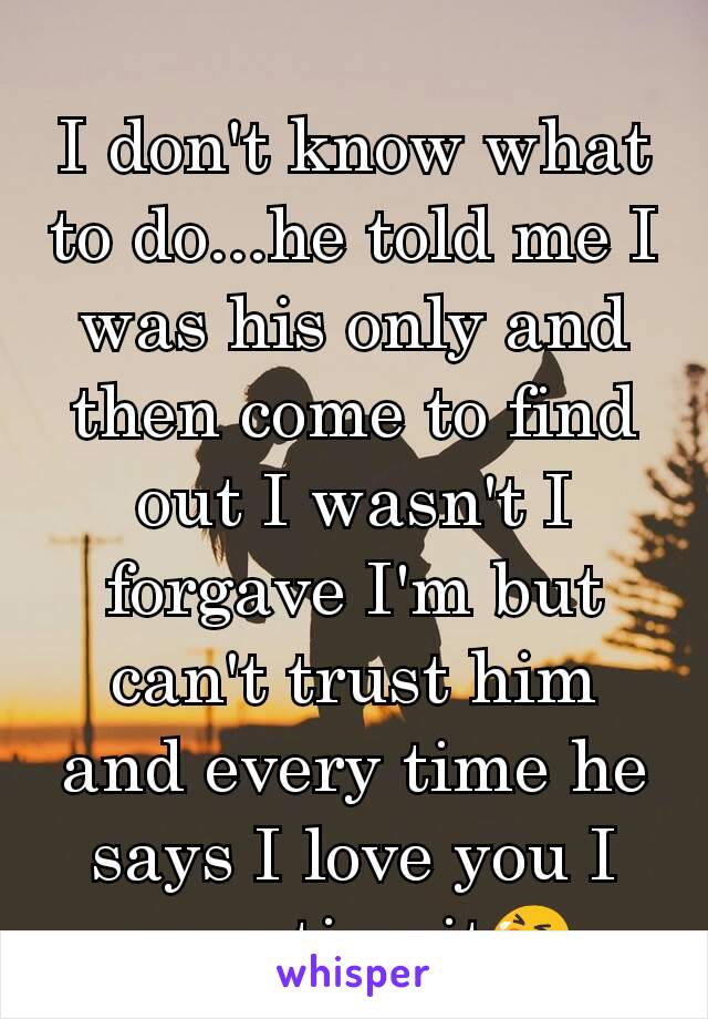 I don't know what to do...he told me I was his only and then come to find out I wasn't I forgave I'm but can't trust him and every time he says I love you I question it😭