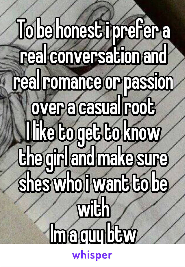 To be honest i prefer a real conversation and real romance or passion over a casual root
I like to get to know the girl and make sure shes who i want to be with
Im a guy btw