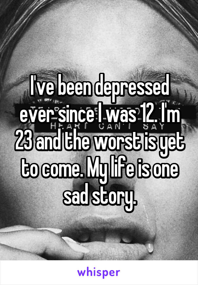 I've been depressed ever since I was 12. I'm 23 and the worst is yet to come. My life is one sad story.