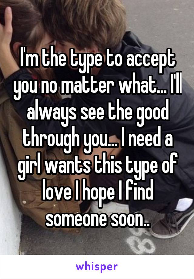 I'm the type to accept you no matter what... I'll always see the good through you... I need a girl wants this type of love I hope I find someone soon..