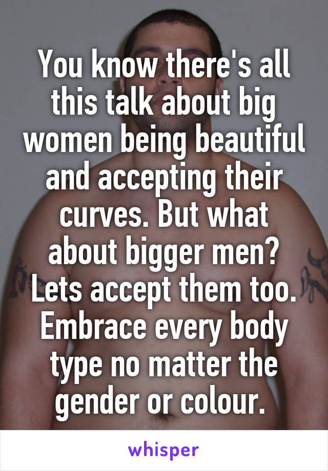 You know there's all this talk about big women being beautiful and accepting their curves. But what about bigger men? Lets accept them too. Embrace every body type no matter the gender or colour. 