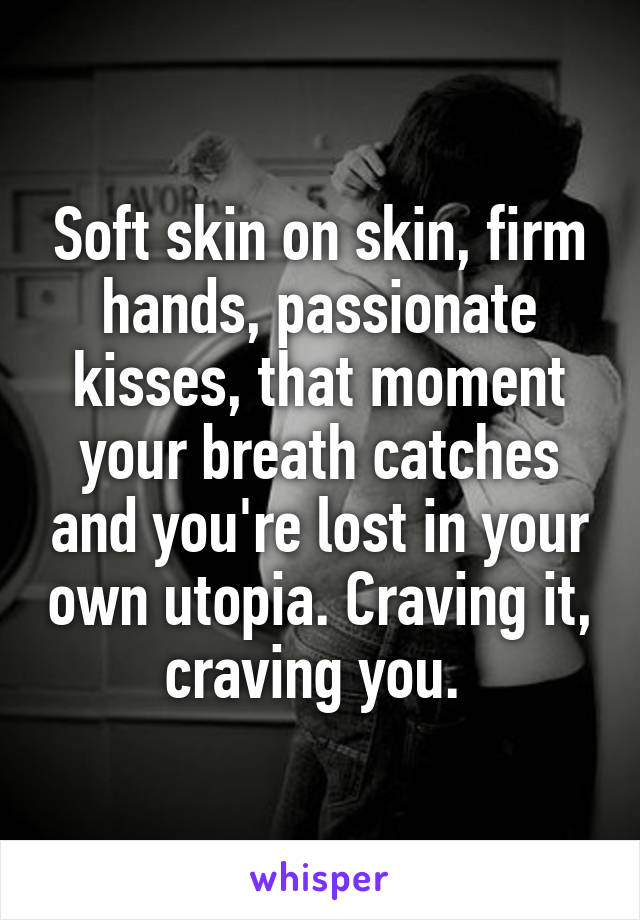 Soft skin on skin, firm hands, passionate kisses, that moment your breath catches and you're lost in your own utopia. Craving it, craving you. 