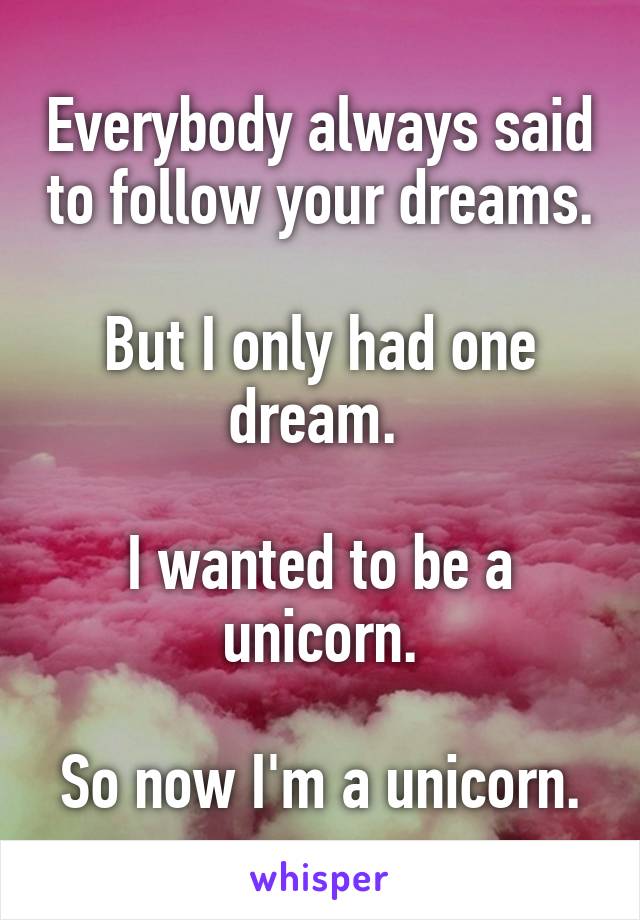 Everybody always said to follow your dreams.

But I only had one dream. 

I wanted to be a unicorn.

So now I'm a unicorn.