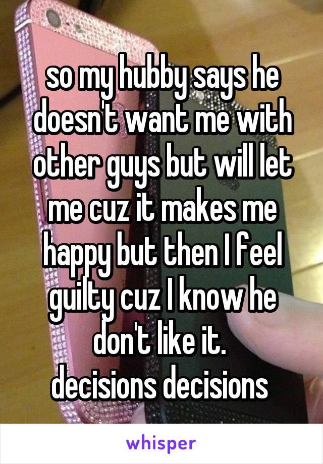 so my hubby says he doesn't want me with other guys but will let me cuz it makes me happy but then I feel guilty cuz I know he don't like it. 
decisions decisions 