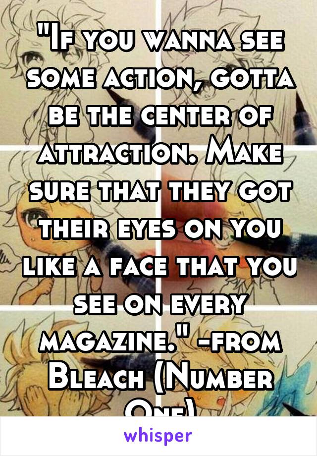 "If you wanna see some action, gotta be the center of attraction. Make sure that they got their eyes on you like a face that you see on every magazine." -from Bleach (Number One)