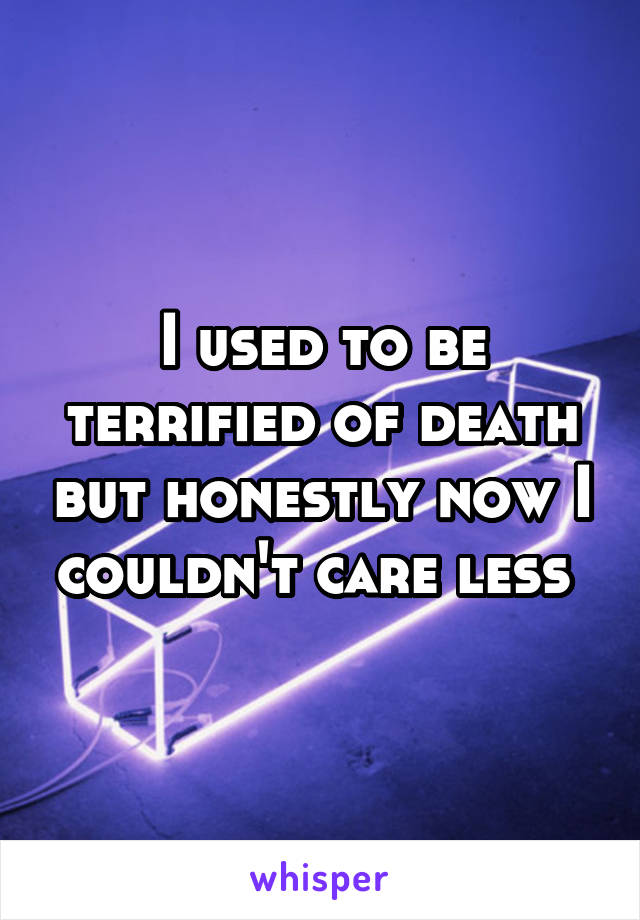I used to be terrified of death but honestly now I couldn't care less 