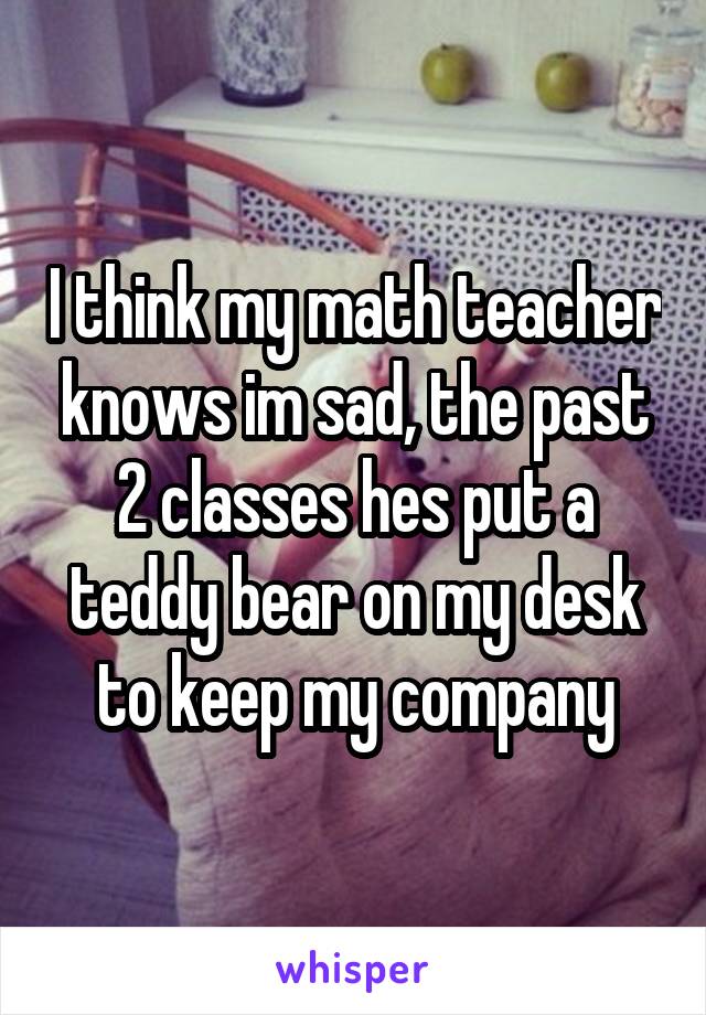 I think my math teacher knows im sad, the past 2 classes hes put a teddy bear on my desk to keep my company