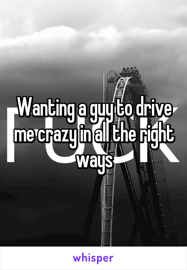 Wanting a guy to drive me crazy in all the right ways