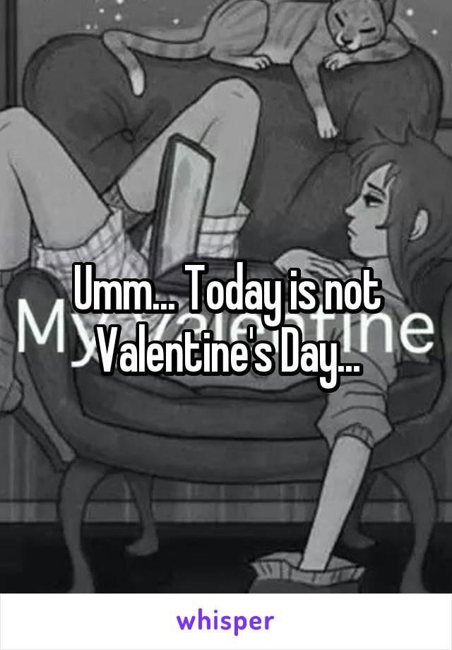 Umm... Today is not Valentine's Day...