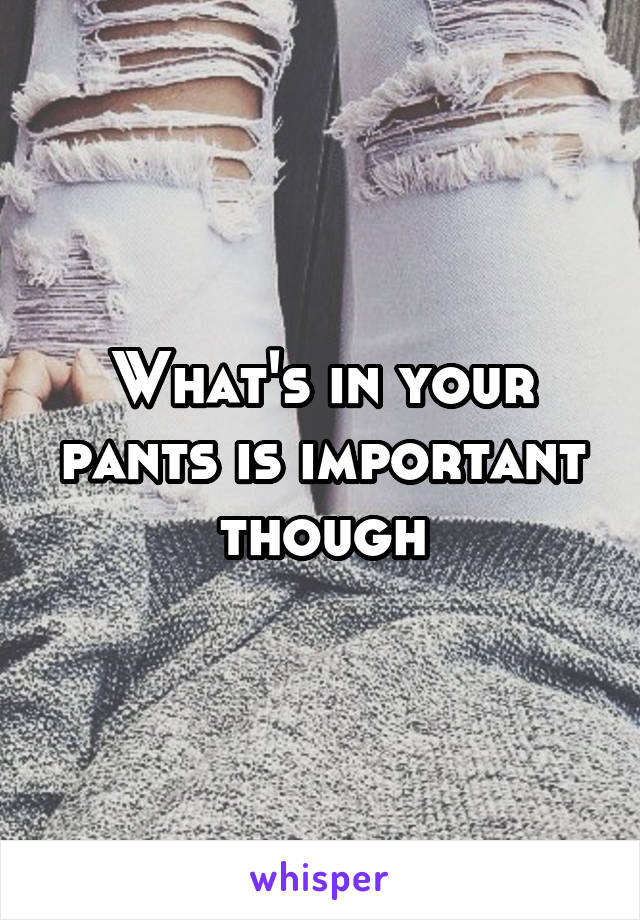 What's in your pants is important though
