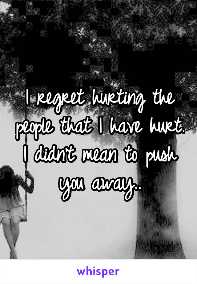 I regret hurting the people that I have hurt. I didn't mean to push you away..