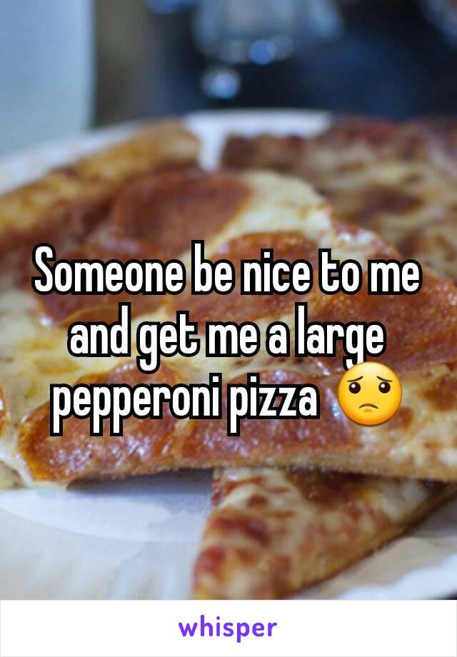 Someone be nice to me and get me a large pepperoni pizza 😟