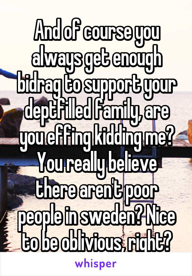 And of course you always get enough bidrag to support your deptfilled family, are you effing kidding me?
You really believe there aren't poor people in sweden? Nice to be oblivious, right?