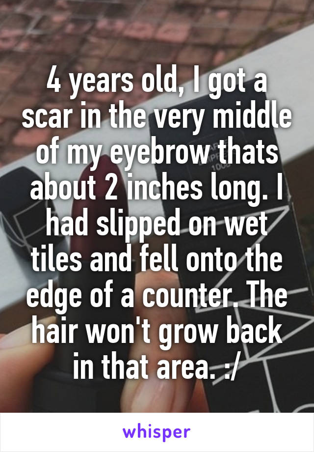 4 years old, I got a scar in the very middle of my eyebrow thats about 2 inches long. I had slipped on wet tiles and fell onto the edge of a counter. The hair won't grow back in that area. :/