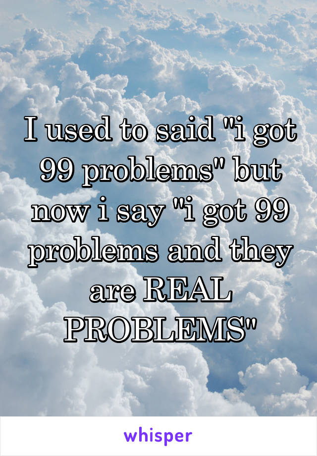 I used to said "i got 99 problems" but now i say "i got 99 problems and they are REAL PROBLEMS"