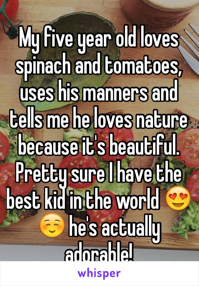 My five year old loves spinach and tomatoes, uses his manners and tells me he loves nature because it's beautiful. Pretty sure I have the best kid in the world 😍☺️ he's actually adorable!