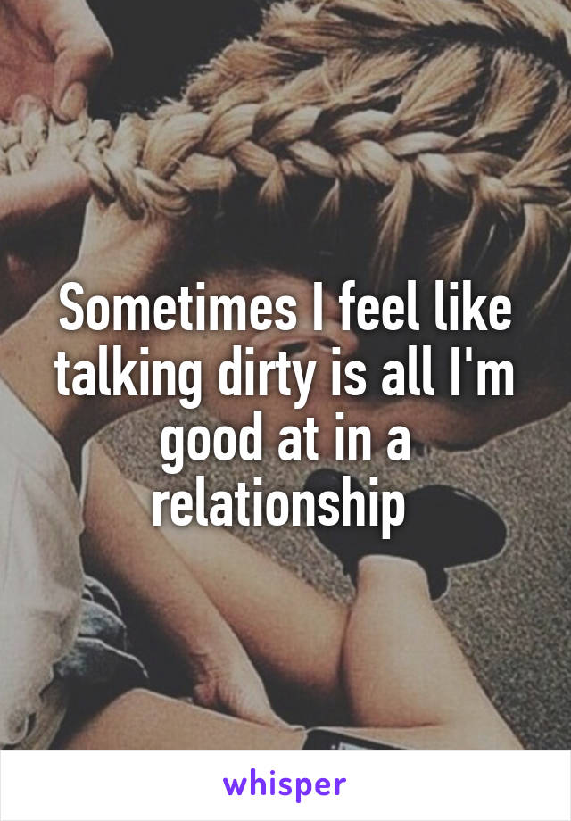 Sometimes I feel like talking dirty is all I'm good at in a relationship 