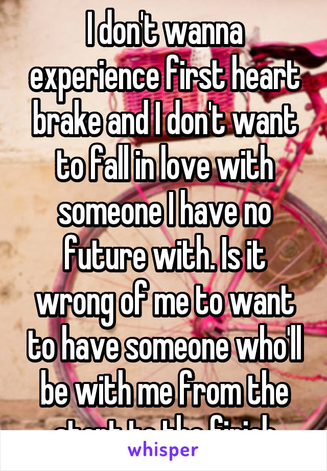 I don't wanna experience first heart brake and I don't want to fall in love with someone I have no future with. Is it wrong of me to want to have someone who'll be with me from the start to the finish