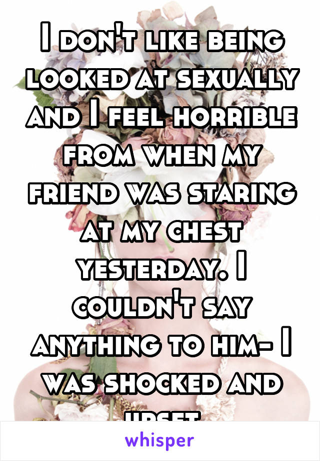 I don't like being looked at sexually and I feel horrible from when my friend was staring at my chest yesterday. I couldn't say anything to him- I was shocked and upset