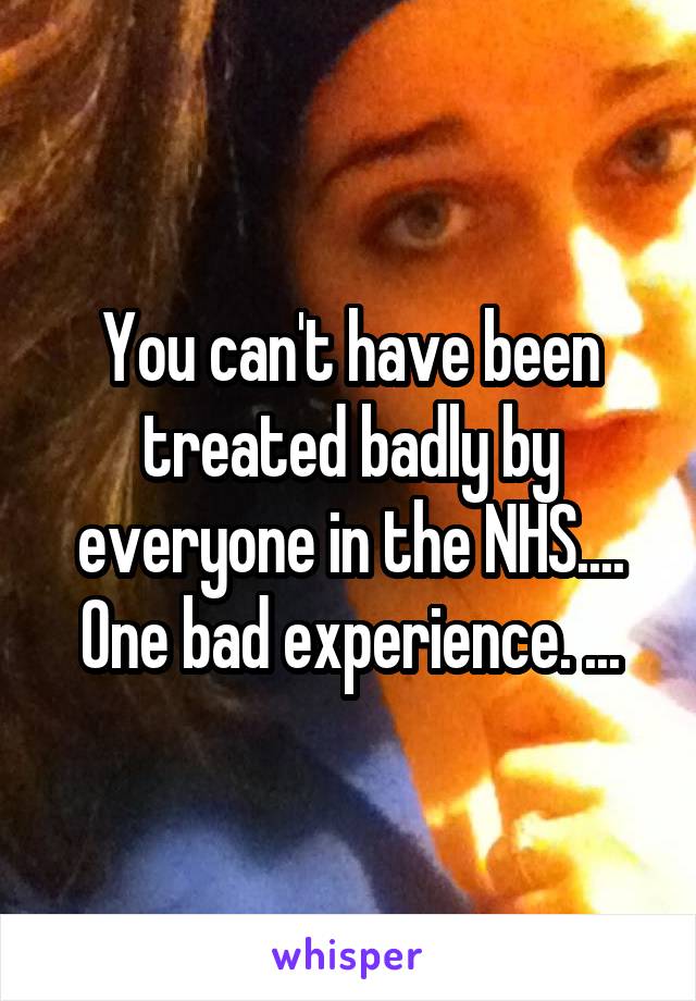 You can't have been treated badly by everyone in the NHS....
One bad experience. ...