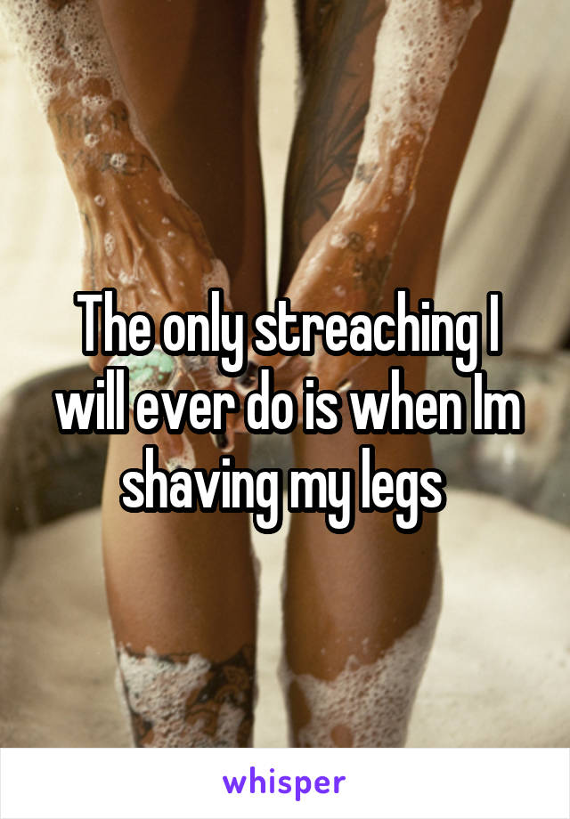 The only streaching I will ever do is when Im shaving my legs 