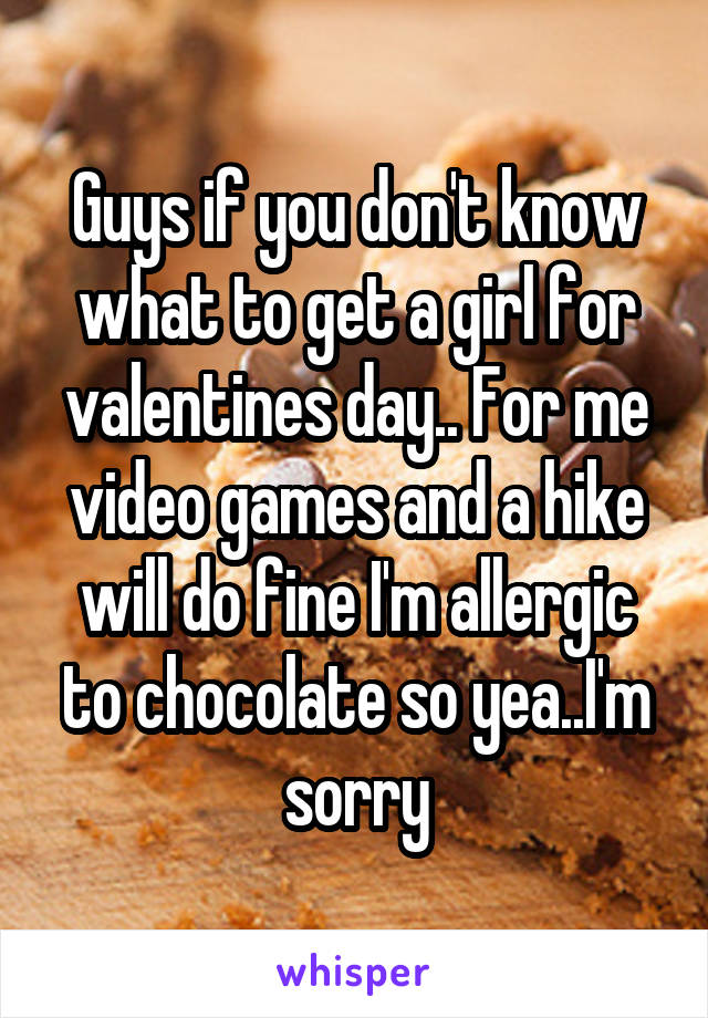 Guys if you don't know what to get a girl for valentines day.. For me video games and a hike will do fine I'm allergic to chocolate so yea..I'm sorry