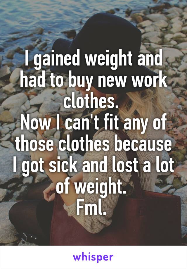 I gained weight and had to buy new work clothes. 
Now I can't fit any of those clothes because I got sick and lost a lot of weight. 
Fml. 