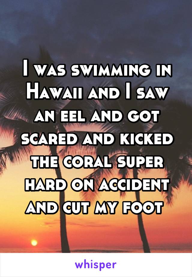 I was swimming in Hawaii and I saw an eel and got scared and kicked the coral super hard on accident and cut my foot 