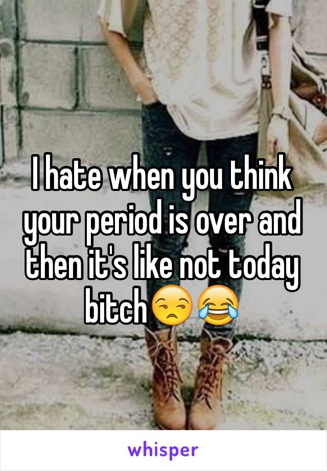 I hate when you think your period is over and then it's like not today bitch😒😂